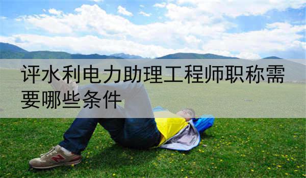 评水利电力助理工程师职称需要哪些条件