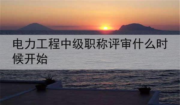 电力工程中级职称评审什么时候开始