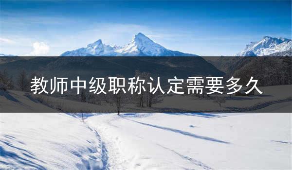 教师中级职称认定需要多久