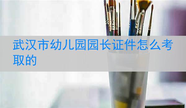 武汉市幼儿园园长证件怎么考取的