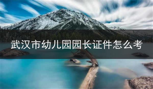 武汉市幼儿园园长证件怎么考