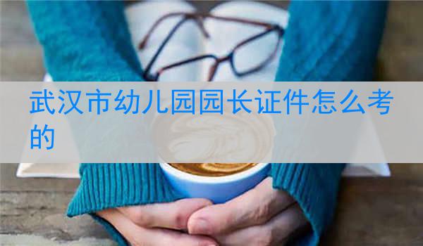 武汉市幼儿园园长证件怎么考的