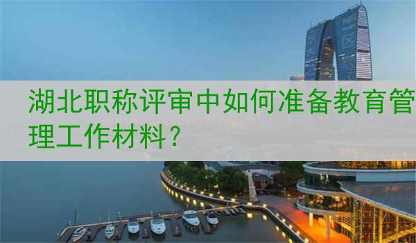 湖北职称评审中如何准备教育管理工作材料？