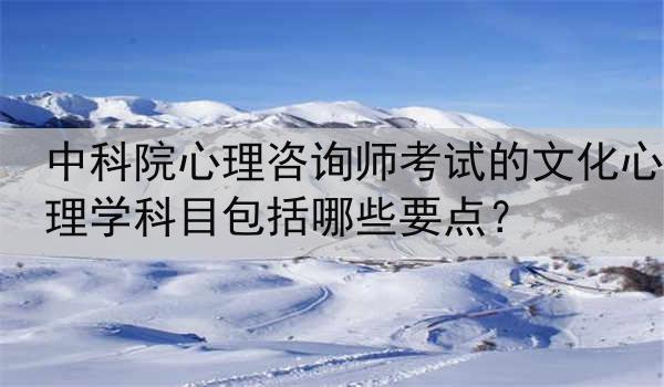 中科院心理咨询师考试的文化心理学科目包括哪些要点？