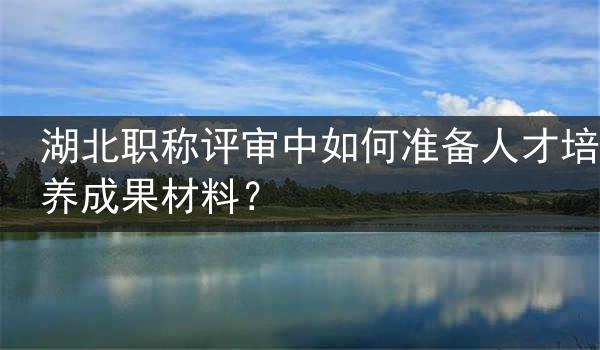湖北职称评审中如何准备人才培养成果材料？