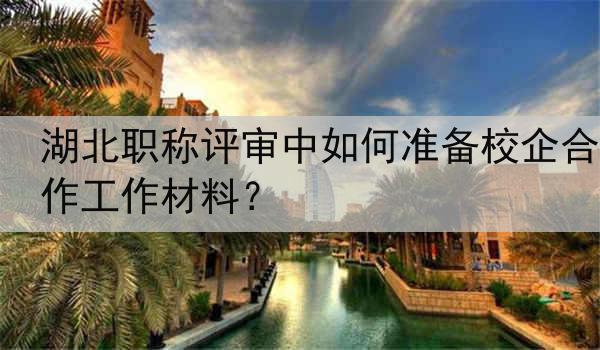 湖北职称评审中如何准备校企合作工作材料？