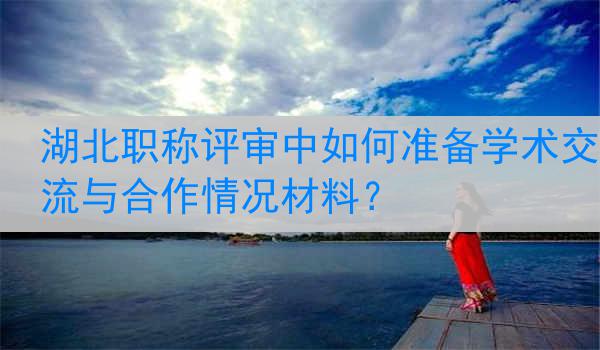 湖北职称评审中如何准备学术交流与合作情况材料？