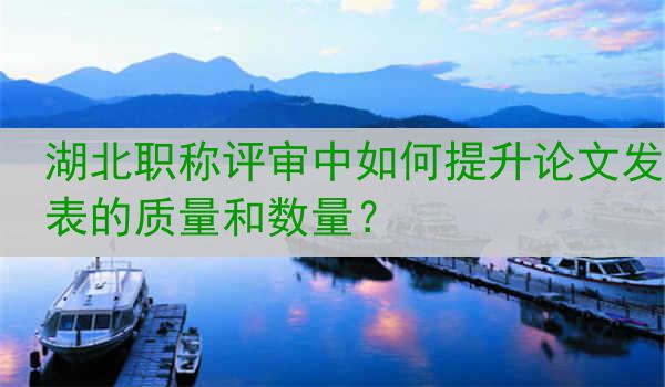 湖北职称评审中如何提升论文发表的质量和数量？