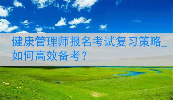 健康管理师报名考试复习策略_如何高效备考？