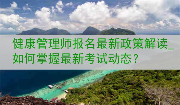 健康管理师报名最新政策解读_如何掌握最新考试动态？