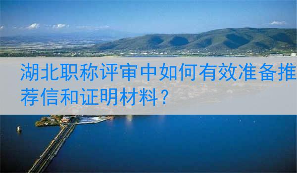 湖北职称评审中如何有效准备推荐信和证明材料？