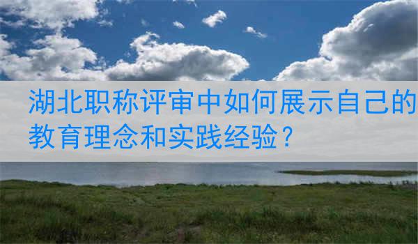 湖北职称评审中如何展示自己的教育理念和实践经验？