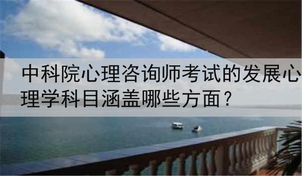 中科院心理咨询师考试的发展心理学科目涵盖哪些方面？