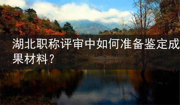 湖北职称评审中如何准备鉴定成果材料？