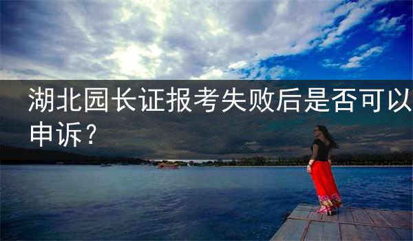 湖北园长证报考失败后是否可以申诉？