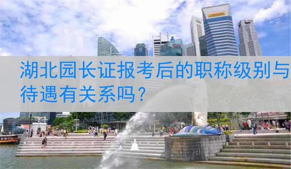 湖北园长证报考后的职称级别与待遇有关系吗？